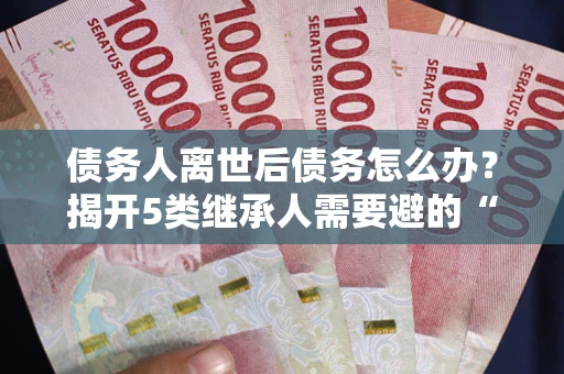 武汉债务人离世后债务怎么办？揭开5类继承人需要避的“坑”