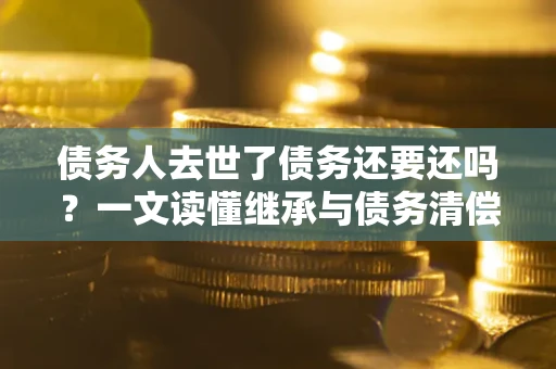 武汉债务人去世了债务还要还吗？一文读懂继承与债务清偿