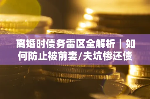 武汉离婚时债务雷区全解析｜如何防止被前妻/夫坑惨还债？